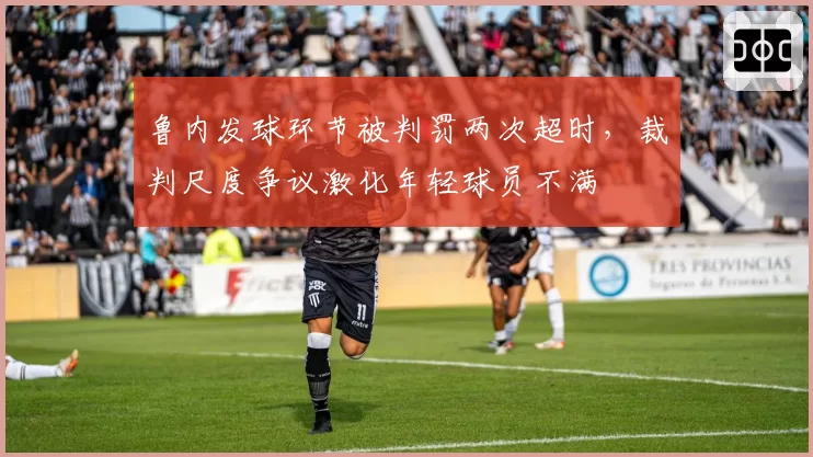 鲁内发球环节被判罚两次超时，裁判尺度争议激化年轻球员不满