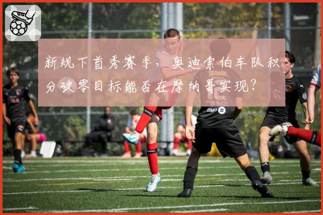 新规下首秀赛季，奥迪索伯车队积分破零目标能否在摩纳哥实现？