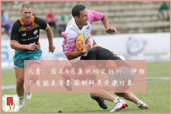 北青:国足6月集训初定杭州,伊朗不可能来华泰国朝鲜是受邀对象