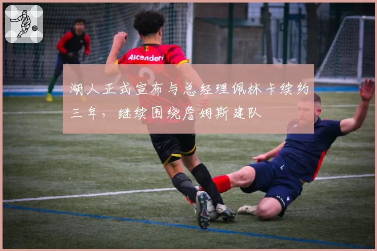 湖人正式宣布与总经理佩林卡续约三年，继续围绕詹姆斯建队