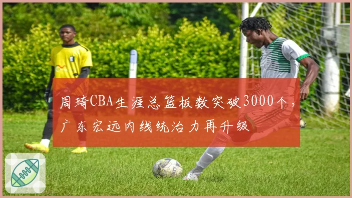 周琦CBA生涯总篮板数突破3000个，广东宏远内线统治力再升级
