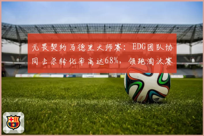无畏契约马德里大师赛：EDG团队协同击杀转化率高达68%，领跑淘汰赛