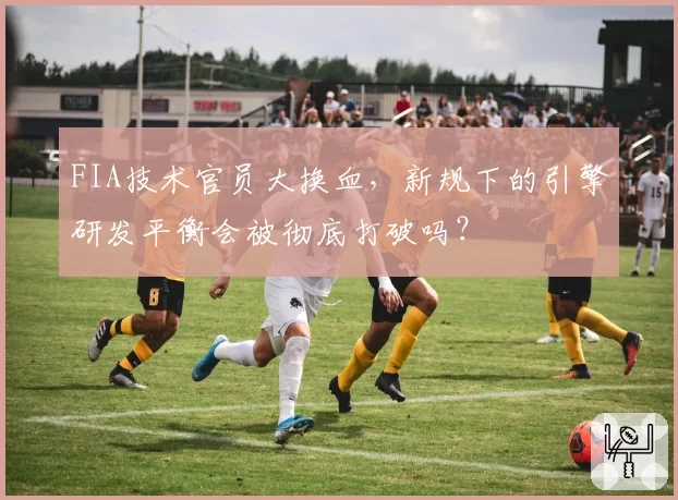 FIA技术官员大换血，新规下的引擎研发平衡会被彻底打破吗？