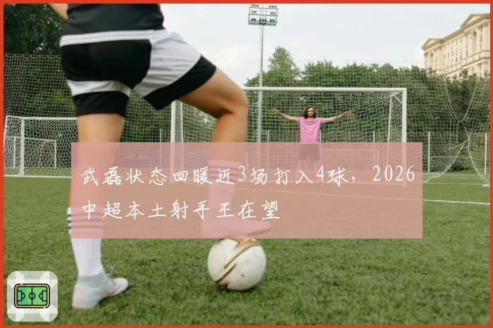 武磊状态回暖近3场打入4球，2026中超本土射手王在望